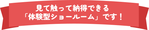 見て触って納得できる「体験型ショールーム」です！